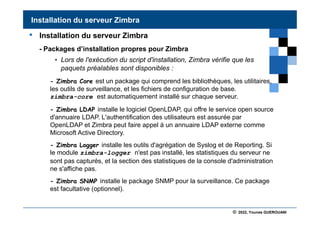 © 2022, Younes GUEROUANI
BIG SOFT
• Installation du serveur Zimbra
- Packages d’installation propres pour Zimbra
• Lors de l'exécution du script d'installation, Zimbra vérifie que les
paquets préalables sont disponibles :
- Zimbra Core est un package qui comprend les bibliothèques, les utilitaires,
les outils de surveillance, et les fichiers de configuration de base.
zimbra-core est automatiquement installé sur chaque serveur.
- Zimbra LDAP installe le logiciel OpenLDAP, qui offre le service open source
d'annuaire LDAP. L'authentification des utilisateurs est assurée par
OpenLDAP et Zimbra peut faire appel à un annuaire LDAP externe comme
Microsoft Active Directory.
- Zimbra Logger installe les outils d'agrégation de Syslog et de Reporting. Si
le module zimbra-logger n'est pas installé, les statistiques du serveur ne
sont pas capturés, et la section des statistiques de la console d'administration
ne s'affiche pas.
- Zimbra SNMP installe le package SNMP pour la surveillance. Ce package
est facultative (optionnel).
Installation du serveur Zimbra
 