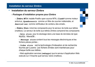 © 2022, Younes GUEROUANI
BIG SOFT
• Installation du serveur Zimbra
- Packages d’installation propres pour Zimbra
- Zimbra MTA installe Postfix open source MTA, ClamAV comme moteur
antivirus, SpamAssassin comme un filtre de courrier indésirable, et
Amavisd-new comme vérificateur de contenu des emails .
- Zimbra Store inclut les composants pour le serveur de boite aux lettres
(mailbox). Le serveur de boîte aux lettres Zimbra comprend les composants:
• Data store pour le stockage dans une base de données de type
MySQL / MariaDB ;
• Message store contient tous les messages électroniques et les
fichiers pièces jointes ;
• Index store : est la technologie d’indexation et de recherche
fournie par Lucene. Les fichiers d'index sont maintenues pour
chaque boîte aux lettres ;
• Web application services (webapps) que le serveur d'application Web
exécute sur n'importe quel serveur store (mailbox).
Installation du serveur Zimbra
 
