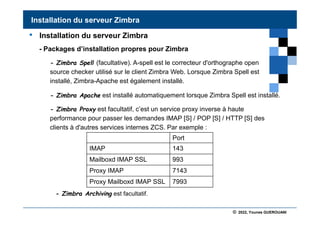 © 2022, Younes GUEROUANI
BIG SOFT
• Installation du serveur Zimbra
- Packages d’installation propres pour Zimbra
- Zimbra Spell (facultative). A-spell est le correcteur d'orthographe open
source checker utilisé sur le client Zimbra Web. Lorsque Zimbra Spell est
installé, Zimbra-Apache est également installé.
- Zimbra Apache est installé automatiquement lorsque Zimbra Spell est installé.
- Zimbra Proxy est facultatif, c’est un service proxy inverse à haute
performance pour passer les demandes IMAP [S] / POP [S] / HTTP [S] des
clients à d'autres services internes ZCS. Par exemple :
- Zimbra Archiving est facultatif.
Installation du serveur Zimbra
Port
IMAP 143
Mailboxd IMAP SSL 993
Proxy IMAP 7143
Proxy Mailboxd IMAP SSL 7993
 