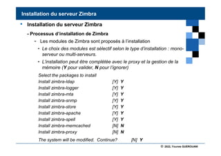 © 2022, Younes GUEROUANI
BIG SOFT
• Installation du serveur Zimbra
- Processus d’installation de Zimbra
- Les modules de Zimbra sont proposés à l’installation
• Le choix des modules est sélectif selon le type d’installation : mono-
serveur ou multi-serveurs.
• L’installation peut être complétée avec le proxy et la gestion de la
mémoire (Y pour valider, N pour l’ignorer)
Select the packages to install
Install zimbra-ldap [Y] Y
Install zimbra-logger [Y] Y
Install zimbra-mta [Y] Y
Install zimbra-snmp [Y] Y
Install zimbra-store [Y] Y
Install zimbra-apache [Y] Y
Install zimbra-spell [Y] Y
Install zimbra-memcached [N] N
Install zimbra-proxy [N] N
The system will be modified. Continue? [N] Y
Installation du serveur Zimbra
 