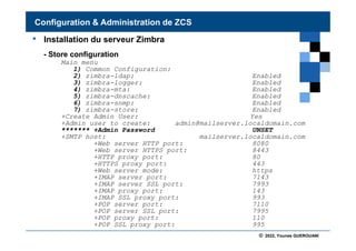 © 2022, Younes GUEROUANI
BIG SOFT
• Installation du serveur Zimbra
- Store configuration
Main menu
1) Common Configuration:
2) zimbra-ldap: Enabled
3) zimbra-logger: Enabled
4) zimbra-mta: Enabled
5) zimbra-dnscache: Enabled
6) zimbra-snmp: Enabled
7) zimbra-store: Enabled
+Create Admin User: Yes
+Admin user to create: admin@mailserver.localdomain.com
******* +Admin Password UNSET
+SMTP host: mailserver.localdomain.com
+Web server HTTP port: 8080
+Web server HTTPS port: 8443
+HTTP proxy port: 80
+HTTPS proxy port: 443
+Web server mode: https
+IMAP server port: 7143
+IMAP server SSL port: 7993
+IMAP proxy port: 143
+IMAP SSL proxy port: 993
+POP server port: 7110
+POP server SSL port: 7995
+POP proxy port: 110
+POP SSL proxy port: 995
Configuration & Administration de ZCS
 