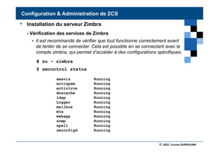 © 2022, Younes GUEROUANI
BIG SOFT
• Installation du serveur Zimbra
- Vérification des services de Zimbra
• Il est recommandé de vérifier que tout fonctionne correctement avant
de tenter de se connecter. Cela est possible en se connectant avec le
compte zimbra, qui permet d’accéder à des configurations spécifiques.
# su – zimbra
$ zmcontrol status
Configuration & Administration de ZCS
amavis Running
antispam Running
antivirus Running
dnscache Running
ldap Running
Logger Running
mailbox Running
mta Running
webapp Running
snmp Running
spell Running
zmconfigd Running
 