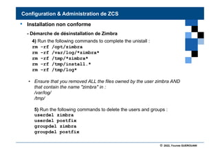 © 2022, Younes GUEROUANI
BIG SOFT
• Installation non conforme
- Démarche de désinstallation de Zimbra
4) Run the following commands to complete the unistall :
rm -rf /opt/zimbra
rm -rf /var/log/*zimbra*
rm -rf /tmp/*zimbra*
rm -rf /tmp/install.*
rm -rf /tmp/log*
• Ensure that you removed ALL the files owned by the user zimbra AND
that contain the name "zimbra" in :
/var/log/
/tmp/
5) Run the following commands to delete the users and groups :
userdel zimbra
userdel postfix
groupdel zimbra
groupdel postfix
Configuration & Administration de ZCS
 