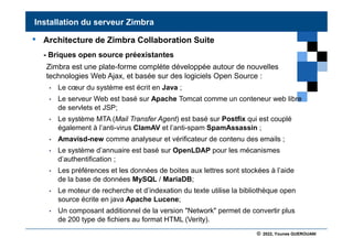 © 2022, Younes GUEROUANI
BIG SOFT
• Architecture de Zimbra Collaboration Suite
- Briques open source préexistantes
Zimbra est une plate-forme complète développée autour de nouvelles
technologies Web Ajax, et basée sur des logiciels Open Source :
• Le cœur du système est écrit en Java ;
• Le serveur Web est basé sur Apache Tomcat comme un conteneur web libre
de servlets et JSP;
• Le système MTA (Mail Transfer Agent) est basé sur Postfix qui est couplé
également à l’anti-virus ClamAV et l’anti-spam SpamAssassin ;
• Amavisd-new comme analyseur et vérificateur de contenu des emails ;
• Le système d’annuaire est basé sur OpenLDAP pour les mécanismes
d’authentification ;
• Les préférences et les données de boites aux lettres sont stockées à l’aide
de la base de données MySQL / MariaDB;
• Le moteur de recherche et d’indexation du texte utilise la bibliothèque open
source écrite en java Apache Lucene;
• Un composant additionnel de la version "Network" permet de convertir plus
de 200 type de fichiers au format HTML (Verity).
Installation du serveur Zimbra
 