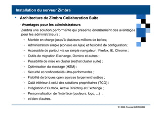 © 2022, Younes GUEROUANI
BIG SOFT
• Architecture de Zimbra Collaboration Suite
- Avantages pour les administrateurs
Zimbra une solution performante qui présente énormément des avantages
pour les administrateurs :
• Montée en charge jusqu’à plusieurs millions de boîtes;
• Administration simple (console en Ajax) et flexibilité de configuration;
• Accessible de partout via un simple navigateur : Firefox, IE, Chrome ;
• Outils de migration Exchange, Domino et autres ;
• Possibilité de mise en cluster (redhat cluster suite) ;
• Optimisation du stockage (HSM) ;
• Sécurité et confidentialité ultra-performantes ;
• Fiabilité de briques open sources largement testées ;
• Coût inférieur à celui des solutions propriétaires (TCO) ;
• Intégration d’Outlook, Active Directory et Exchange ;
• Personnalisation de l’interface (couleurs, logo, ...) ;
• et bien d’autres.
Installation du serveur Zimbra
 