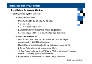 © 2022, Younes GUEROUANI
BIG SOFT
• Installation du serveur Zimbra
- Configuration système requise
 Serveur d'évaluation
- Intel/AMD 32-bit ou 64-bit CPU 1.5GHz.
- 1 Go de RAM.
- 5 Go d’espace disque libre.
- Espace temporaire disponible (install et upgrade).
- Espace disque additionnel pour le stockage des mails.
 Serveur de production
- Intel/AMD 64 bits CPU 2.0 Ghz minimum. Pour les larges
déploiement (+ de 2000 utilisateurs).
- Un système d’exploitation 64-bit est fortement recommandé.
- 2 Go de RAM minimum (recommandé 4Go).
- 10 Go d’espace disque libre (SATA ou SCSI pour les performances
et RAID / Mirroring pour la redondance).
- Espace disque additionnel pour le stockage des mails
Installation du serveur Zimbra
 