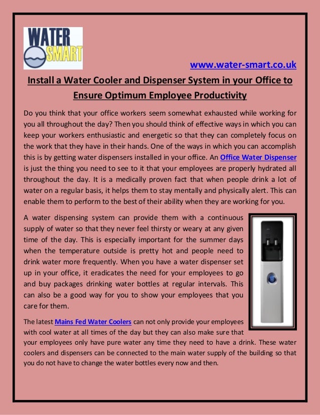 www.water-smart.co.uk
Install a Water Cooler and Dispenser System in your Office to
Ensure Optimum Employee Productivity
Do you think that your office workers seem somewhat exhausted while working for
you all throughout the day? Then you should think of effective ways in which you can
keep your workers enthusiastic and energetic so that they can completely focus on
the work that they have in their hands. One of the ways in which you can accomplish
this is by getting water dispensers installed in your office. An Office Water Dispenser
is just the thing you need to see to it that your employees are properly hydrated all
throughout the day. It is a medically proven fact that when people drink a lot of
water on a regular basis, it helps them to stay mentally and physically alert. This can
enable them to perform to the best of their ability when they are working for you.
A water dispensing system can provide them with a continuous
supply of water so that they never feel thirsty or weary at any given
time of the day. This is especially important for the summer days
when the temperature outside is pretty hot and people need to
drink water more frequently. When you have a water dispenser set
up in your office, it eradicates the need for your employees to go
and buy packages drinking water bottles at regular intervals. This
can also be a good way for you to show your employees that you
care for them.
The latest Mains Fed Water Coolers can not only provide your employees
with cool water at all times of the day but they can also make sure that
your employees only have pure water any time they need to have a drink. These water
coolers and dispensers can be connected to the main water supply of the building so that
you do not have to change the water bottles every now and then.
 