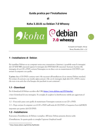 1
Guida pratica per l’Installazione
di
Koha 3.18.01 su Debian 7.0 Wheezy
fr.joaquim josé hangalo, ofmcap
Roma, Dicembre/2014 –v 2.0
1 - Installazione di Debian
Per installare Debian su un computer senza una connessione a Internet, è possibile usare le immagini
dei CD (650 MB ciascuna) oppure le immagini dei DVD (4,4 GB ciascuna). Scaricare il primo file
immagine di un CD o DVD, scrivere l'immagine su un disco con un masterizzatore CD/DVD e poi
avviare il computer con quello.
Il primo disco CD/DVD contiene tutti i file necessari all'installazione di un sistema Debian standard.
Per evitare di scaricare cose inutili, non scaricare i file con le immagini degli altri CD o DVD a meno
che non si sia certi che si ha bisogno dei pacchetti in essi contenuti1
.
1.1 - Download
Per il download di Debian accedere alla URL:https://www.debian.org/CD/http-ftp/
e fare il download di una immagine. Si consiglia di scegliere la distribuzione stabile piu aggiornata al
momento.
1.2 – Il secondo passo sarà quello di masterizzare l’immagine scaricata su un CD o DVD.
1.3 – Dopo avviare il computer con il CD o DVD nell’unità di CD/DVD e il sequence boot dell BIOS
impostato per partire dal CD/DVD.
1.2 - Installazione
Il processo d’installazione di Debian è semplice. All’inizio Debian presenta diverse scelte
d’installazione. In questa guida si consiglia l’opzione Graphical install
1
https://www.debian.org/CD/http-ftp/#stable
 