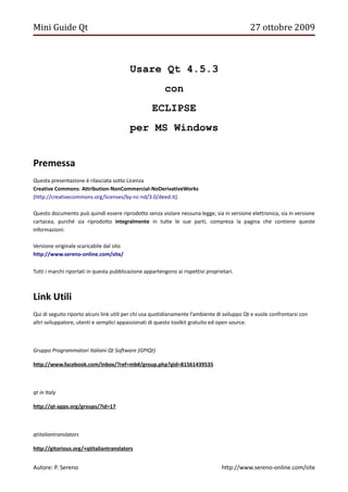 Mini Guide Qt                                                                                 27 ottobre 2009



                                          Usare Qt 4.5.3
                                                         con
                                                    ECLIPSE
                                          per MS Windows


Premessa
Questa presentazione è rilasciata sotto Licenza
Creative Commons: Attribution-NonCommercial-NoDerivativeWorks
(http://creativecommons.org/licenses/by-nc-nd/3.0/deed.it).

Questo documento può quindi essere riprodotto senza violare nessuna legge, sia in versione elettronica, sia in versione
cartacea, purché sia riprodotto integralmente in tutte le sue parti, compresa la pagina che contiene queste
informazioni:

Versione originale scaricabile dal sito
http://www.sereno-online.com/site/

Tutti i marchi riportati in questa pubblicazione appartengono ai rispettivi proprietari.



Link Utili
Qui di seguito riporto alcuni link utili per chi usa quotidianamente l’ambiente di sviluppo Qt e vuole confrontarsi con
altri sviluppatore, utenti e semplici appassionati di questo toolkit gratuito ed open source.



Gruppo Programmatori Italiani Qt Software (GPIQt)

http://www.facebook.com/inbox/?ref=mb#/group.php?gid=81561439535



qt in Italy

http://qt-apps.org/groups/?id=17



qtitaliantranslators

http://gitorious.org/+qtitaliantranslators


Autore: P. Sereno                                                                  http://www.sereno-online.com/site
 
