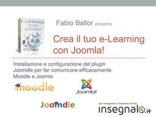 Fabio Ballor presenta

Crea il tuo e-Learning
con Joomla!
Installazione e configurazione del plugin
Joomdle per far comunicare efficacemente
Moodle e Joomla

 