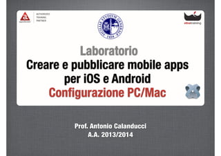 Laboratorio
Creare e pubblicare mobile apps
per iOS e Android
Conﬁgurazione PC/Mac
Prof. Antonio Calanducci
A.A. 2013/2014
 