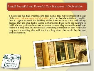 Install Beautiful and Powerful Oak Staircases in Oxfordshire
If people are building or remodeling their home, they may be interested in one
of the many oak staircases in Oxfordshire which are both beautiful and durable.
Oak is a great material for building visible items such as stairs and railings
because they are often highly visible in their home. People who are planning to
build a house prefer to have oak staircases because they can easily match any
theme that they have. If an individual are making a blueprint of their house and
they want something that will last for a long time, this would be the best
solution for them.
 