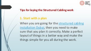 Tips for laying the Structured Cabling work
1. Start with a plan
When you are going for the structured cabling
installation Dubai, then you need to make
sure that you plan it correctly. Make a perfect
layout of things in a better way and make the
things simple for you all during the work.
 