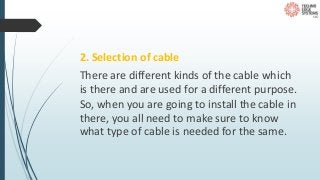 2. Selection of cable
There are different kinds of the cable which
is there and are used for a different purpose.
So, when you are going to install the cable in
there, you all need to make sure to know
what type of cable is needed for the same.
 