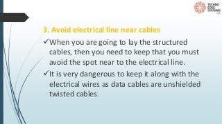3. Avoid electrical line near cables
When you are going to lay the structured
cables, then you need to keep that you must
avoid the spot near to the electrical line.
It is very dangerous to keep it along with the
electrical wires as data cables are unshielded
twisted cables.
 