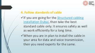 4. Follow standards of cable
If you are going for the Structured cabling
installation Dubai, then take the best
standard cable only. It ensures safety as well
as work efficiently for a long time.
When you are in plan to install the cable in
your area for data and voice transmission,
then you need experts for the same.
 