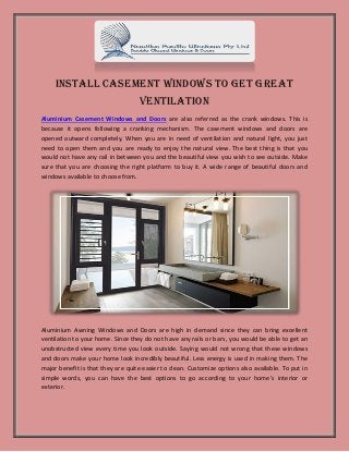 Install Casement Windows to Get Great
Ventilation
Aluminium Casement Windows and Doors are also referred as the crank windows. This is
because it opens following a cranking mechanism. The casement windows and doors are
opened outward completely. When you are in need of ventilation and natural light, you just
need to open them and you are ready to enjoy the natural view. The best thing is that you
would not have any rail in between you and the beautiful view you wish to see outside. Make
sure that you are choosing the right platform to buy it. A wide range of beautiful doors and
windows available to choose from.
Aluminium Awning Windows and Doors are high in demand since they can bring excellent
ventilation to your home. Since they do not have any rails or bars, you would be able to get an
unobstructed view every time you look outside. Saying would not wrong that these windows
and doors make your home look incredibly beautiful. Less energy is used in making them. The
major benefit is that they are quite easier to clean. Customize options also available. To put in
simple words, you can have the best options to go according to your home’s interior or
exterior.
 