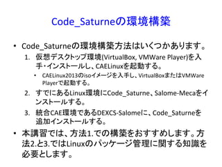 Code_Saturneの環境構築 
• Code_Saturneの環境構築方法はいくつかあります。 
1. 仮想デスクトップ環境(VirtualBox, 
VMWare 
Player)を入 
手・インストールし、CAELinuxを起動する。 
• CAELinux2013のisoイメージを入手し、VirtualBoxまたはVMWare 
Playerで起動する。 
2. すでにあるLinux環境にCode_Saturne、Salome-­‐Mecaをイ 
ンストールする。 
3. 統合CAE環境であるDEXCS-­‐Salomeに、Code_Saturneを 
追加インストールする。 
• 本講習では、方法1.での構築をおすすめします。方 
法2.と3.ではLinuxのパッケージ管理に関する知識を 
必要とします。 
 