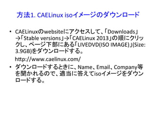 方法1. 
CAELinux 
isoイメージのダウンロード 
• CAELinuxのwebsiteにアクセスして、「Downloads」 
→「Stable 
versions」→「CAELinux 
2013」の順にクリッ 
クし、ページ下部にある「LIVEDVD(ISO 
IMAGE)」(Size: 
3.9GB)をダウンロードする。 
hRp://www.caelinux.com/ 
• ダウンロードするときに、Name、Email、Company等 
を聞かれるので、適当に答えてisoイメージをダウン 
ロードする。 
 