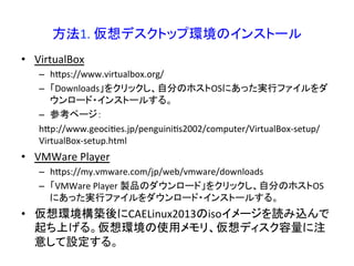 方法1. 
仮想デスクトップ環境のインストール 
• VirtualBox 
– hRps://www.virtualbox.org/ 
– 「Downloads」をクリックし、自分のホストOSにあった実行ファイルをダ 
ウンロード・インストールする。 
– 参考ページ： 
hRp://www.geociWes.jp/penguiniWs2002/computer/VirtualBox-­‐setup/ 
VirtualBox-­‐setup.html 
• VMWare 
Player 
– hRps://my.vmware.com/jp/web/vmware/downloads 
– 「VMWare 
Player 
製品のダウンロード」をクリックし、自分のホストOS 
にあった実行ファイルをダウンロード・インストールする。 
• 仮想環境構築後にCAELinux2013のisoイメージを読み込んで 
起ち上げる。仮想環境の使用メモリ、仮想ディスク容量に注 
意して設定する。 
 