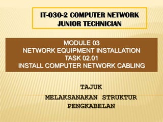 IT-030-2 COMPUTER NETWORK
          JUNIOR TECHNICIAN

            MODULE 03
  NETWORK EQUIPMENT INSTALLATION
            TASK 02.01
INSTALL COMPUTER NETWORK CABLING


              TAJUK
      MELAKSANAKAN STRUKTUR
           PENGKABELAN
 