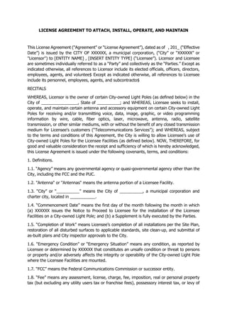 LICENSE AGREEMENT TO ATTACH, INSTALL, OPERATE, AND MAINTAIN
This License Agreement ("Agreement" or “License Agreement”), dated as of , 201_ (“Effective
Date”) is issued by the CITY OF XXXXXX, a municipal corporation, (“City” or “XXXXXX” or
"Licensor") to [ENTITY NAME] , [INSERT ENTITY TYPE] (“Licensee”). Licensor and Licensee
are sometimes individually referred to as a “Party” and collectively as the “Parties.” Except as
indicated otherwise, all references to Licensor include its elected officials, officers, directors,
employees, agents, and voluntee$ Except as indicated otherwise, all references to Licensee
include its personnel, employees, agents, and subcontracto$
RECITALS
WHEREAS, Licensor is the owner of certain City-owned Light Poles (as defined below) in the
City of ________________, State of __________; and WHEREAS, Licensee seeks to install,
operate, and maintain certain antenna and accessory equipment on certain City-owned Light
Poles for receiving and/or transmitting voice, data, image, graphic, or video programming
information by wire, cable, fiber optics, laser, microwave, antenna, radio, satellite
transmission, or other similar mediums, with or without the benefit of any closed transmission
medium for Licensee's customers (“Telecommunications Services”); and WHEREAS, subject
to the terms and conditions of this Agreement, the City is willing to allow Licensee's use of
City-owned Light Poles for the Licensee Facilities (as defined below). NOW, THEREFORE, for
good and valuable consideration the receipt and sufficiency of which is hereby acknowledged,
this License Agreement is issued under the following covenants, terms, and conditions:
1. Definitions.
1.1. “Agency” means any governmental agency or quasi-governmental agency other than the
City, including the FCC and the PUC.
1.2. "Antenna" or "Antennas" means the antenna portion of a Licensee Facility.
1.3. “City” or “__________” means the City of __________, a municipal corporation and
charter city, located in ___________.
1.4. “Commencement Date” means the first day of the month following the month in which
(a) XXXXXX issues the Notice to Proceed to Licensee for the installation of the Licensee
Facilities on a City-owned Light Pole; and (b) a Supplement is fully executed by the Parties.
1.5. “Completion of Work” means Licensee’s completion of all installations per the Site Plan,
restoration of all disturbed surfaces to applicable standards, site clean-up, and submittal of
as-built plans and City inspector approvals to the City.
1.6. “Emergency Condition” or “Emergency Situation” means any condition, as reported by
Licensee or determined by XXXXXX that constitutes an unsafe condition or threat to persons
or property and/or adversely affects the integrity or operability of the City-owned Light Pole
where the Licensee Facilities are mounted.
1.7. “FCC” means the Federal Communications Commission or successor entity.
1.8. “Fee” means any assessment, license, charge, fee, imposition, real or personal property
tax (but excluding any utility users tax or franchise fees), possessory interest tax, or levy of
 