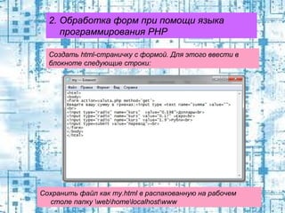 2. Обработка форм при помощи языка
программирования PHP
Создать html-страничку с формой. Для этого ввести в
блокноте следующие строки:

Сохранить файл как my.html в распакованную на рабочем
столе папку webhomelocalhostwww

 