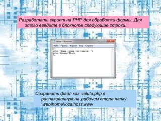 Разработать скрипт на PHP для обработки формы. Для
этого введите в блокноте следующие строки:

Сохранить файл как valuta.php в
распакованную на рабочем столе папку
webhomelocalhostwww

 