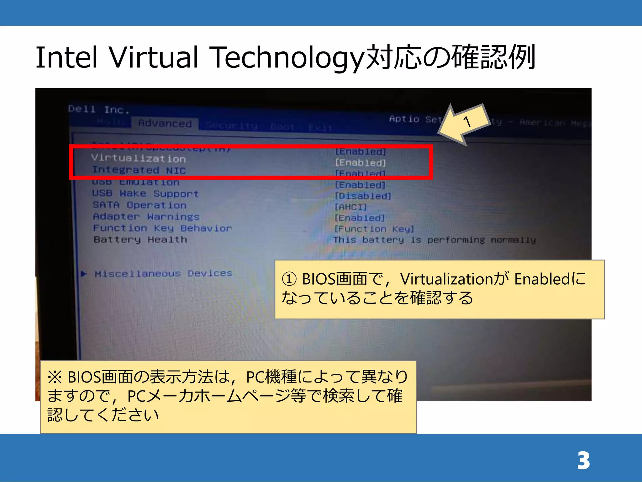3
Intel Virtual Technology対応の確認例
① BIOS画面で，Virtualizationが Enabledに
なっていることを確認する
※ BIOS画面の表示方法は，PC機種によって異なり
ますので，PCメーカホームページ等で検索して確
認してください
 