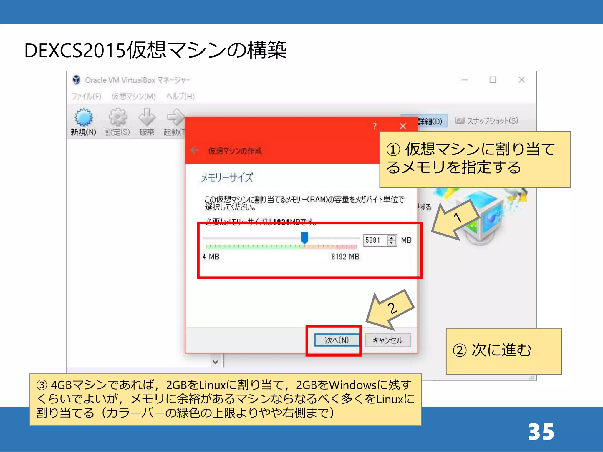 35
① 仮想マシンに割り当て
るメモリを指定する
DEXCS2015仮想マシンの構築
② 次に進む
③ 4GBマシンであれば，2GBをLinuxに割り当て，2GBをWindowsに残す
くらいでよいが，メモリに余裕があるマシンならなるべく多くをLinuxに
割り当てる（カラーバーの緑色の上限よりやや右側まで）
 