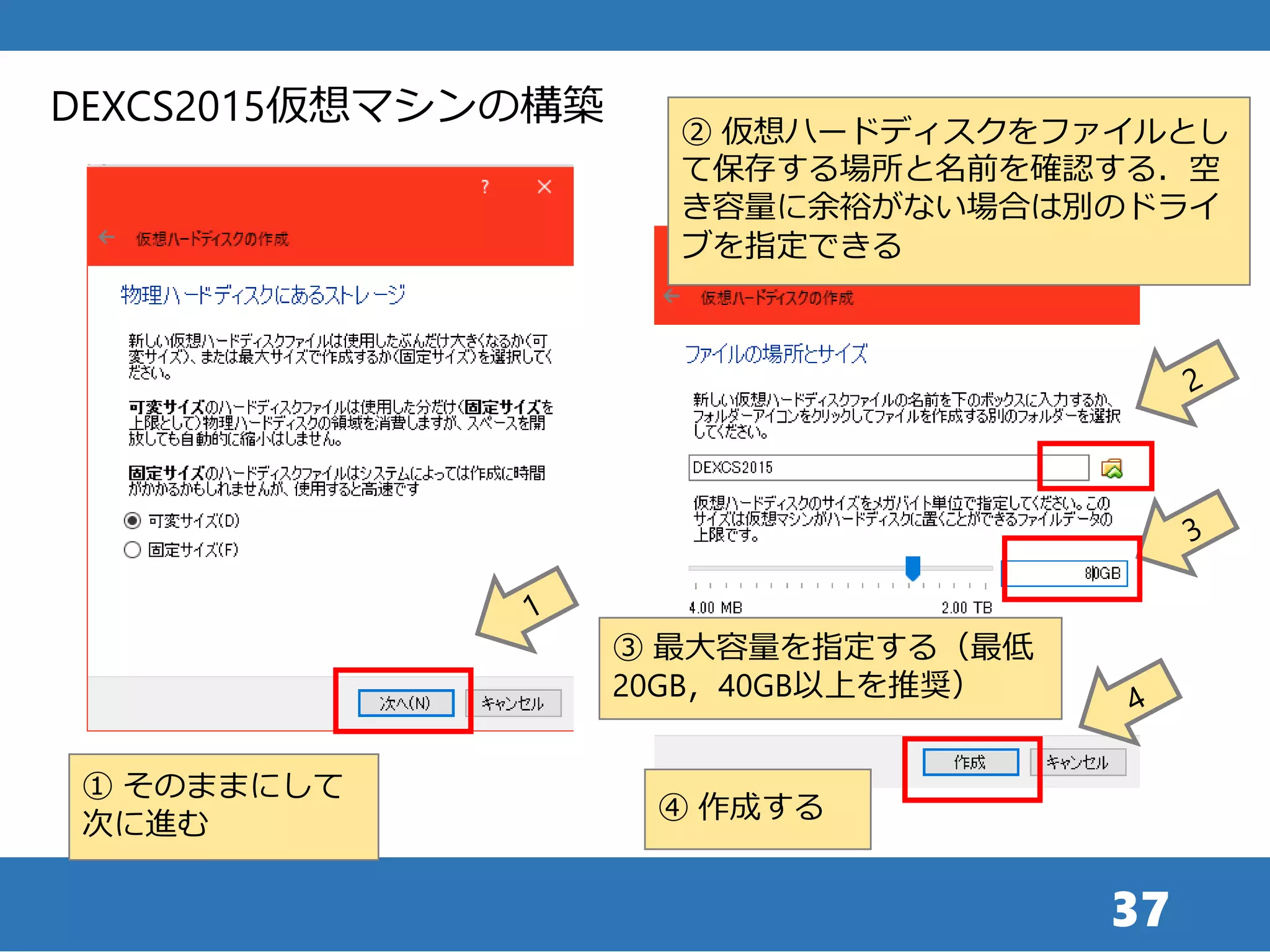 37
DEXCS2015仮想マシンの構築
① そのままにして
次に進む
② 仮想ハードディスクをファイルとし
て保存する場所と名前を確認する．空
き容量に余裕がない場合は別のドライ
ブを指定できる
④ 作成する
③ 最大容量を指定する（最低
20GB，40GB以上を推奨）
 