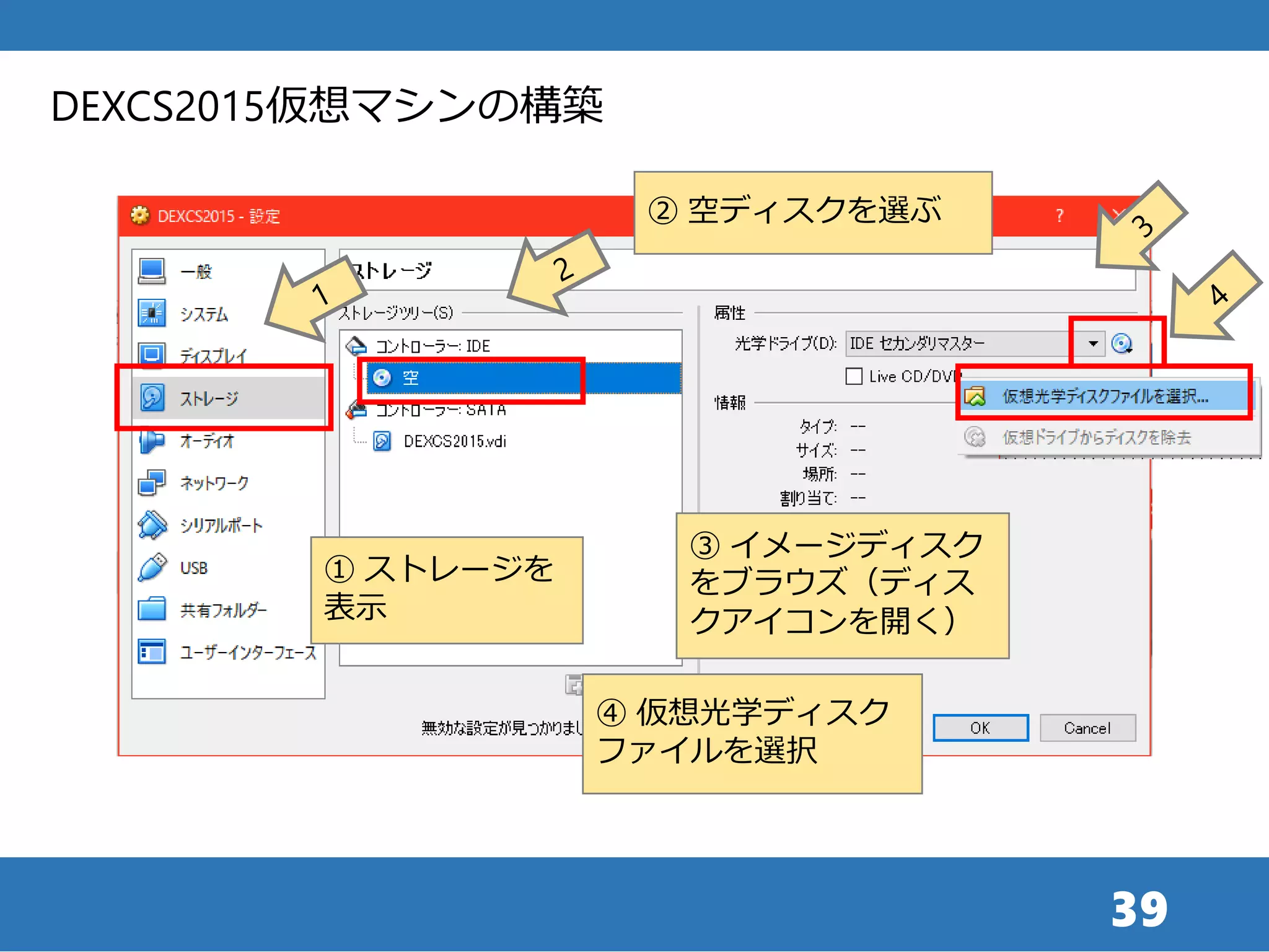 39
DEXCS2015仮想マシンの構築
① ストレージを
表示
② 空ディスクを選ぶ
③ イメージディスク
をブラウズ（ディス
クアイコンを開く）
④ 仮想光学ディスク
ファイルを選択
 
