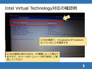3
Intel Virtual Technology対応の確認例
① BIOS画面で，Virtualizationが Enabledに
なっていることを確認する
※ BIOS画面の表示方法は，PC機種によって異なり
ますので，PCメーカホームペ...