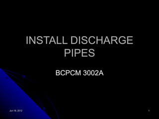 INSTALL DISCHARGE
                     PIPES
                   BCPCM 3002A




Jun 18, 2012                       1
 