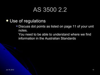 AS 3500 2.2
    Use of regulations
                Discuss   dot points as listed on page 11 of your unit
                notes.
                You need to be able to understand where we find
                information in the Australian Standards




Jun 18, 2012                                                          14
 