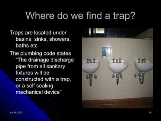 Where do we find a trap?
Traps are located under
  basins, sinks, showers,
  baths etc
The plumbing code states
  “The drainage discharge
  pipe from all sanitary
  fixtures will be
  constructed with a trap,
  or a self sealing
  mechanical device”


Jun 18, 2012                              15
 