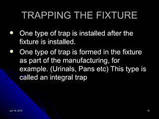 TRAPPING THE FIXTURE
        One type of trap is installed after the
         fixture is installed.
        One type of trap is formed in the fixture
         as part of the manufacturing, for
         example. (Urinals, Pans etc) This type is
         called an integral trap



Jun 18, 2012                                         16
 