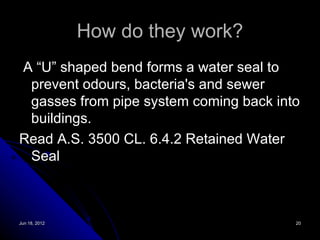 How do they work?
A “U” shaped bend forms a water seal to
 prevent odours, bacteria's and sewer
 gasses from pipe system coming back into
 buildings.
Read A.S. 3500 CL. 6.4.2 Retained Water
 Seal



Jun 18, 2012                            20
 