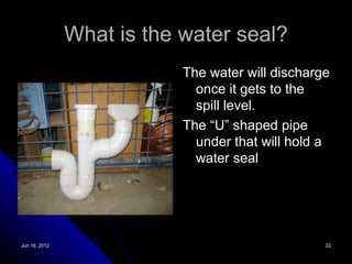 What is the water seal?
                           The water will discharge
                             once it gets to the
                             spill level.
                           The “U” shaped pipe
                             under that will hold a
                             water seal




Jun 18, 2012                                      22
 