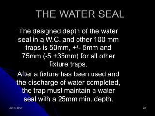 THE WATER SEAL
        The designed depth of the water
        seal in a W.C. and other 100 mm
           traps is 50mm, +/- 5mm and
         75mm (-5 +35mm) for all other
                    fixture traps.
       After a fixture has been used and
       the discharge of water completed,
         the trap must maintain a water
          seal with a 25mm min. depth.
Jun 18, 2012                               23
 