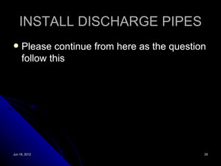 INSTALL DISCHARGE PIPES
    Please continue from here as the question
     follow this




Jun 18, 2012                                 29
 