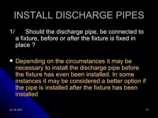 INSTALL DISCHARGE PIPES
1/        Should the discharge pipe, be connected to
     a fixture, before or after the fixture is fixed in
     place ?

    Depending on the circumstances it may be
     necessary to install the discharge pipe before
     the fixture has even been installed. In some
     instances it may be considered a better option if
     the pipe is installed after the fixture has been
     installed

Jun 18, 2012                                              31
 