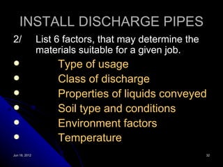 INSTALL DISCHARGE PIPES
2/             List 6 factors, that may determine the
               materials suitable for a given job.
                   Type of usage
                   Class of discharge
                   Properties of liquids conveyed
                   Soil type and conditions
                   Environment factors
                   Temperature
Jun 18, 2012                                            32
 