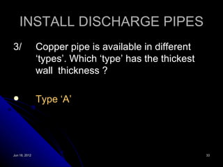 INSTALL DISCHARGE PIPES
3/             Copper pipe is available in different
               ‘types’. Which ‘type’ has the thickest
               wall thickness ?

              Type ‘A’




Jun 18, 2012                                            33
 