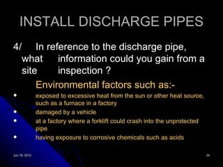 INSTALL DISCHARGE PIPES
4/ In reference to the discharge pipe,
  what     information could you gain from a
  site     inspection ?
      Environmental factors such as:-
              exposed to excessive heat from the sun or other heat source,
               such as a furnace in a factory
              damaged by a vehicle
              at a factory where a forklift could crash into the unprotected
               pipe
              having exposure to corrosive chemicals such as acids

Jun 18, 2012                                                                    34
 