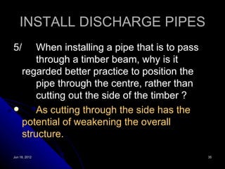 INSTALL DISCHARGE PIPES
5/    When installing a pipe that is to pass
      through a timber beam, why is it
  regarded better practice to position the
      pipe through the centre, rather than
      cutting out the side of the timber ?
     As cutting through the side has the
  potential of weakening the overall
  structure.

Jun 18, 2012                                   35
 