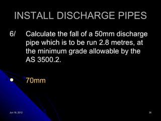 INSTALL DISCHARGE PIPES
6/             Calculate the fall of a 50mm discharge
               pipe which is to be run 2.8 metres, at
               the minimum grade allowable by the
               AS 3500.2.

              70mm



Jun 18, 2012                                            36
 