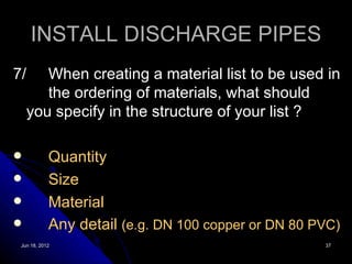 INSTALL DISCHARGE PIPES
7/     When creating a material list to be used in
       the ordering of materials, what should
    you specify in the structure of your list ?

           Quantity
           Size
           Material
           Any detail (e.g. DN 100 copper or DN 80 PVC)
 Jun 18, 2012                                        37
 