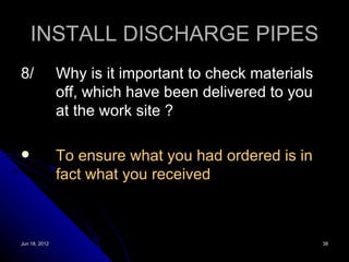 INSTALL DISCHARGE PIPES
8/             Why is it important to check materials
               off, which have been delivered to you
               at the work site ?

              To ensure what you had ordered is in
               fact what you received



Jun 18, 2012                                            38
 