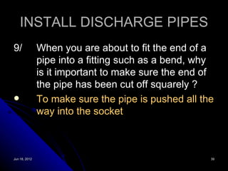 INSTALL DISCHARGE PIPES
9/             When you are about to fit the end of a
               pipe into a fitting such as a bend, why
               is it important to make sure the end of
               the pipe has been cut off squarely ?
              To make sure the pipe is pushed all the
               way into the socket



Jun 18, 2012                                         39
 